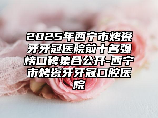 2025年西宁市烤瓷牙牙冠医院前十名强榜口碑集合公开-西宁市烤瓷牙牙冠口腔医院