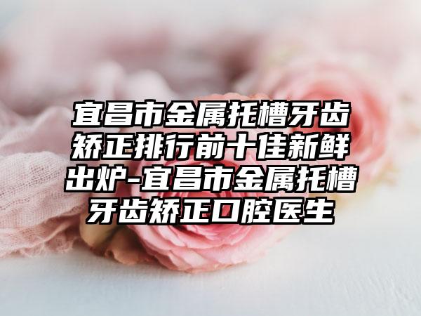 宜昌市金属托槽牙齿矫正排行前十佳新鲜出炉-宜昌市金属托槽牙齿矫正口腔医生