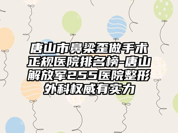 唐山市鼻梁歪做手术正规医院排名榜-唐山解放军255医院整形外科权威有实力