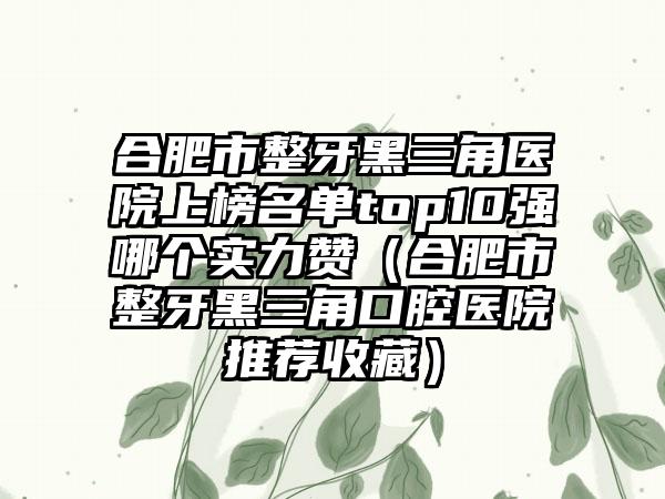 合肥市整牙黑三角医院上榜名单top10强哪个实力赞（合肥市整牙黑三角口腔医院推荐收藏）