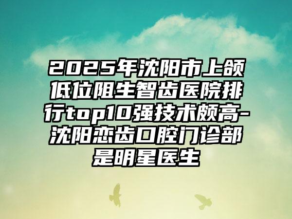 2025年沈阳市上颌低位阻生智齿医院排行top10强技术颇高-沈阳恋齿口腔门诊部是明星医生