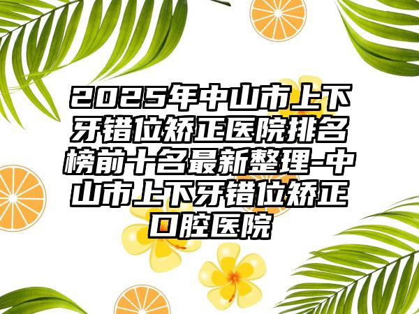 2025年中山市上下牙错位矫正医院排名榜前十名最新整理-中山市上下牙错位矫正口腔医院