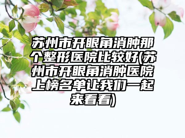 苏州市开眼角消肿那个整形医院比较好(苏州市开眼角消肿医院上榜名单让我们一起来看看)