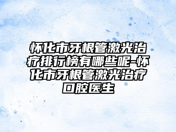 怀化市牙根管激光治疗排行榜有哪些呢-怀化市牙根管激光治疗口腔医生