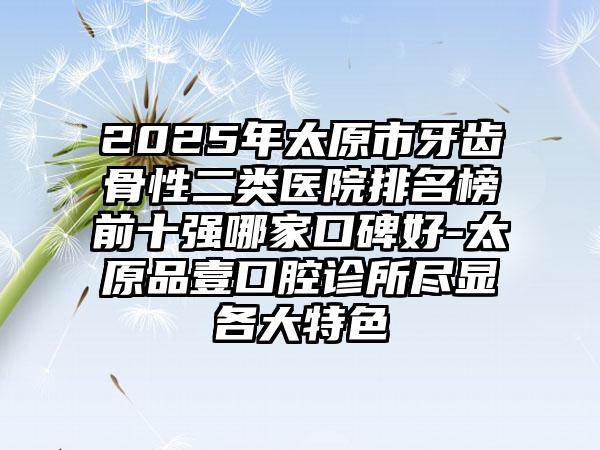 2025年太原市牙齿骨性二类医院排名榜前十强哪家口碑好-太原品壹口腔诊所尽显各大特色