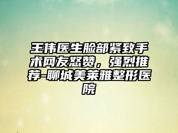 王伟医生脸部紧致手术网友怒赞，强烈推荐-聊城美莱雅整形医院