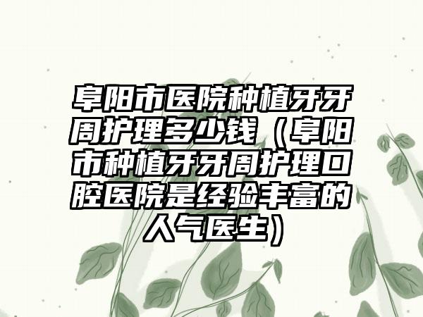阜阳市医院种植牙牙周护理多少钱（阜阳市种植牙牙周护理口腔医院是经验丰富的人气医生）