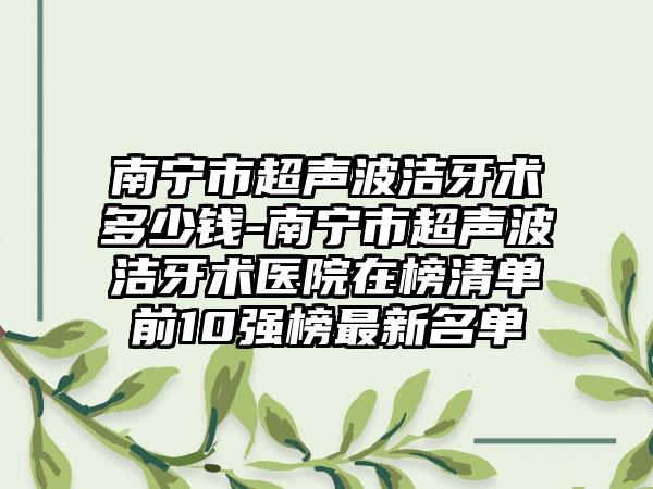 南宁市超声波洁牙术多少钱-南宁市超声波洁牙术医院在榜清单前10强榜最新名单