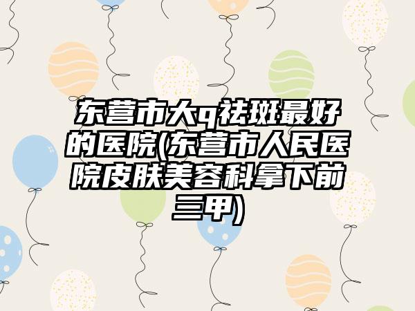 东营市大q祛斑最好的医院(东营市人民医院皮肤美容科拿下前三甲)