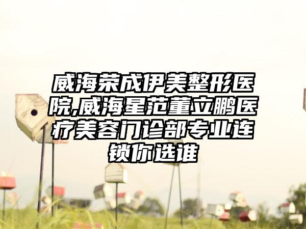 威海荣成伊美整形医院,威海星范董立鹏医疗美容门诊部专业连锁你选谁