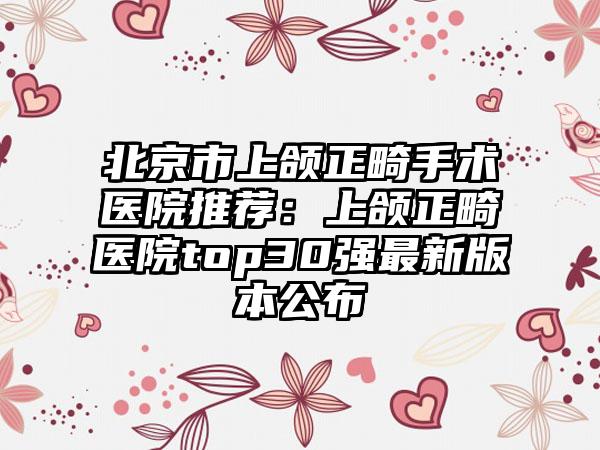 北京市上颌正畸手术医院推荐：上颌正畸医院top30强最新版本公布