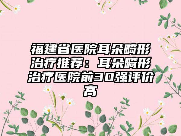 福建省医院耳朵畸形治疗推荐：耳朵畸形治疗医院前30强评价高