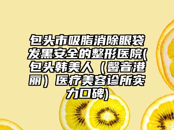包头市吸脂消除眼袋发黑安全的整形医院(包头韩美人（馨音港丽）医疗美容诊所实力口碑)