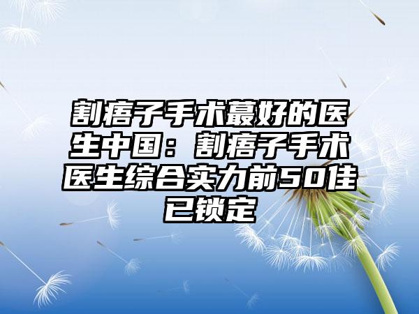 割痦子手术蕞好的医生中国：割痦子手术医生综合实力前50佳已锁定