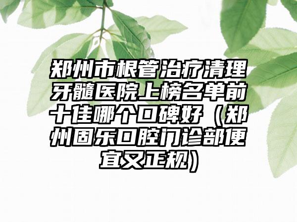 郑州市根管治疗清理牙髓医院上榜名单前十佳哪个口碑好（郑州固乐口腔门诊部便宜又正规）