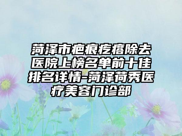菏泽市疤痕疙瘩除去医院上榜名单前十佳排名详情-菏泽荷秀医疗美容门诊部