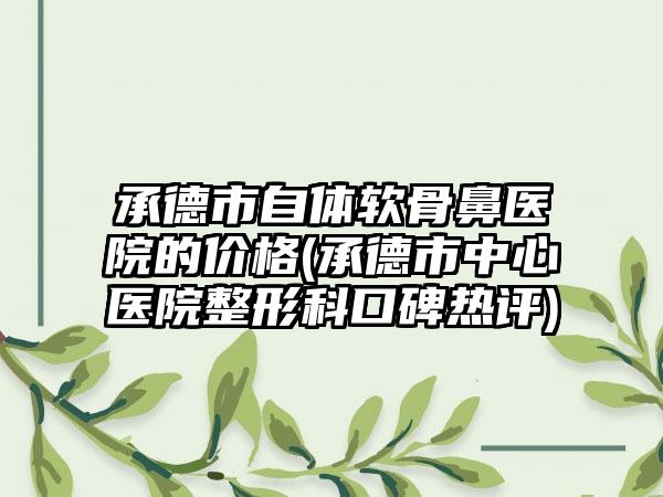 承德市自体软骨鼻医院的价格(承德市中心医院整形科口碑热评)