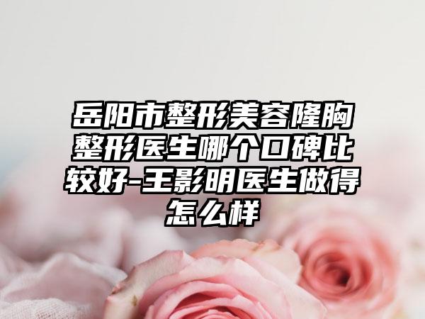 岳阳市整形美容隆胸整形医生哪个口碑比较好-王影明医生做得怎么样