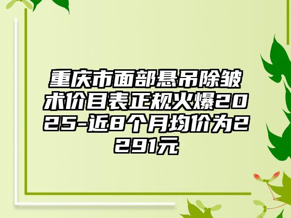 重庆市面部悬吊除皱术价目表正规火爆2025-近8个月均价为2291元