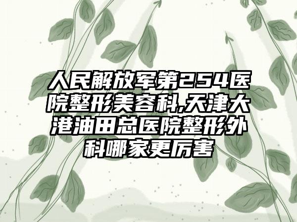 人民解放军第254医院整形美容科,天津大港油田总医院整形外科哪家更厉害