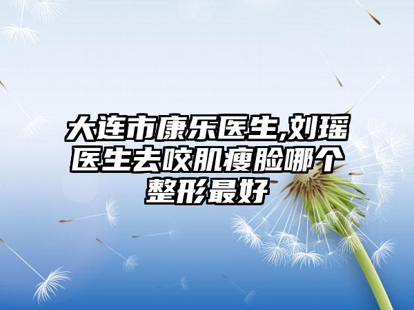 大连市康乐医生,刘瑶医生去咬肌瘦脸哪个整形最好