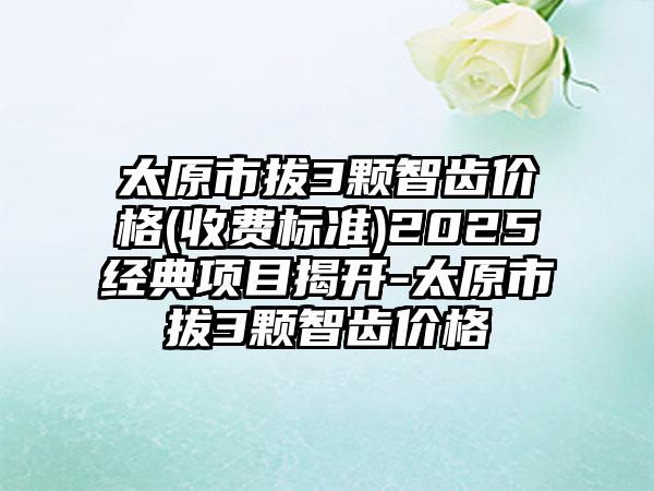 太原市拔3颗智齿价格(收费标准)2025经典项目揭开-太原市拔3颗智齿价格