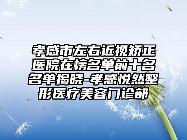 孝感市左右近视矫正医院在榜名单前十名名单揭晓-孝感悦然整形医疗美容门诊部