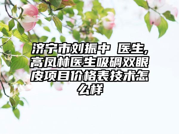 济宁市刘振中‌医生,高凤林医生吸碉双眼皮项目价格表技术怎么样