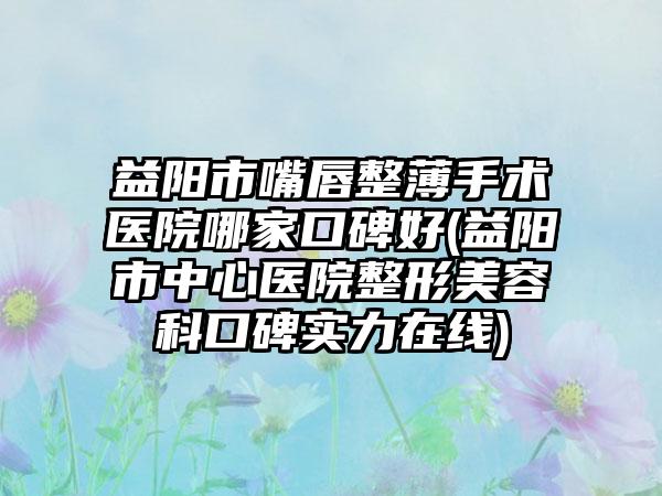 益阳市嘴唇整薄手术医院哪家口碑好(益阳市中心医院整形美容科口碑实力在线)