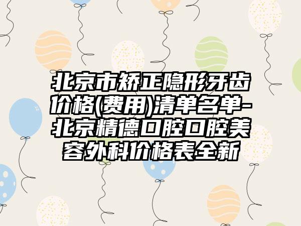 北京市矫正隐形牙齿价格(费用)清单名单-北京精德口腔口腔美容外科价格表全新