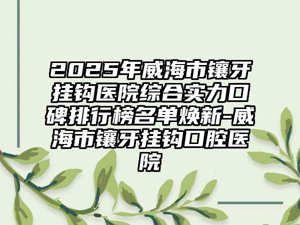 2025年威海市镶牙挂钩医院综合实力口碑排行榜名单焕新-威海市镶牙挂钩口腔医院