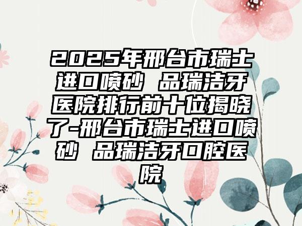 2025年邢台市瑞士进口喷砂 品瑞洁牙医院排行前十位揭晓了-邢台市瑞士进口喷砂 品瑞洁牙口腔医院