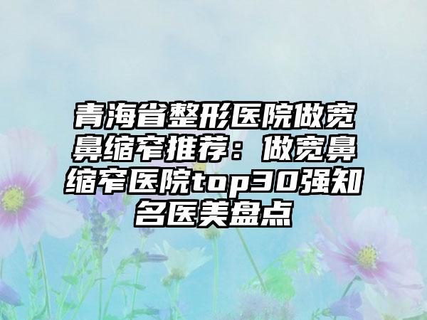 青海省整形医院做宽鼻缩窄推荐：做宽鼻缩窄医院top30强知名医美盘点