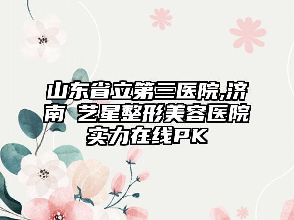 山东省立第三医院,济南​艺星整形美容医院实力在线PK