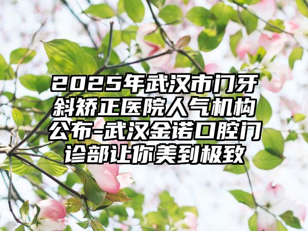 2025年武汉市门牙斜矫正医院人气机构公布-武汉金诺口腔门诊部让你美到极致