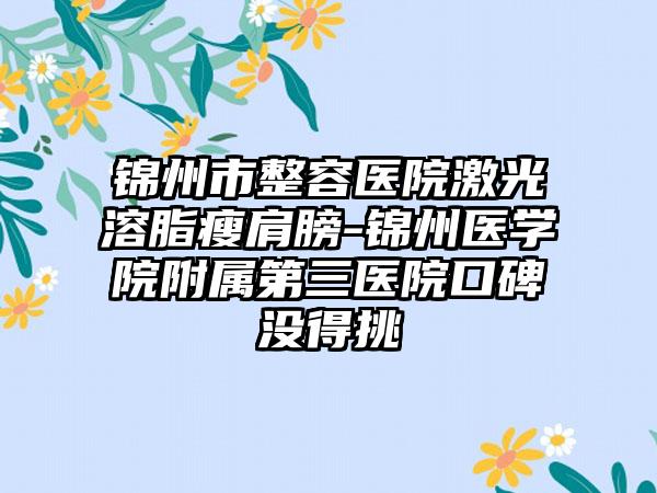 锦州市整容医院激光溶脂瘦肩膀-锦州医学院附属第三医院口碑没得挑