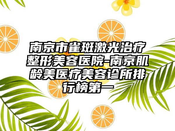 南京市雀斑激光治疗整形美容医院-南京肌龄美医疗美容诊所排行榜第一