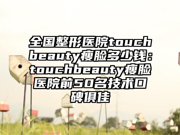 全国整形医院touchbeauty瘦脸多少钱：touchbeauty瘦脸医院前50名技术口碑俱佳