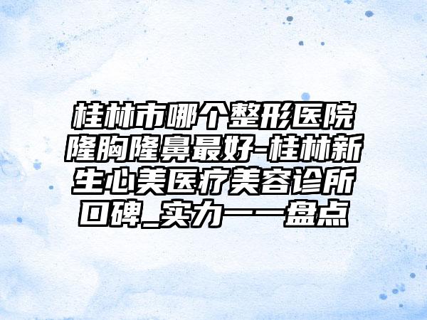 桂林市哪个整形医院隆胸隆鼻最好-桂林新生心美医疗美容诊所口碑_实力一一盘点