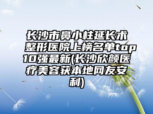 长沙市鼻小柱延长术整形医院上榜名单top10强最新(长沙欣颜医疗美容获本地网友安利)