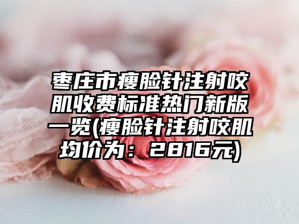 枣庄市瘦脸针注射咬肌收费标准热门新版一览(瘦脸针注射咬肌均价为：2816元)