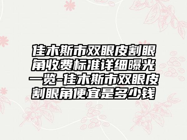 佳木斯市双眼皮割眼角收费标准详细曝光一览-佳木斯市双眼皮割眼角便宜是多少钱