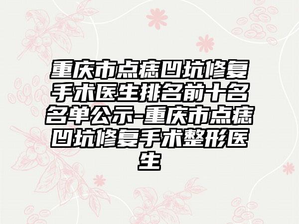 重庆市点痣凹坑修复手术医生排名前十名名单公示-重庆市点痣凹坑修复手术整形医生