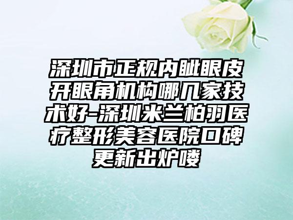 深圳市正规内眦眼皮开眼角机构哪几家技术好-深圳米兰柏羽医疗整形美容医院口碑更新出炉喽