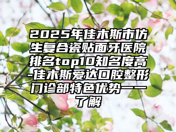 2025年佳木斯市仿生复合瓷贴面牙医院排名top10知名度高-佳木斯爱达口腔整形门诊部特色优势一一了解
