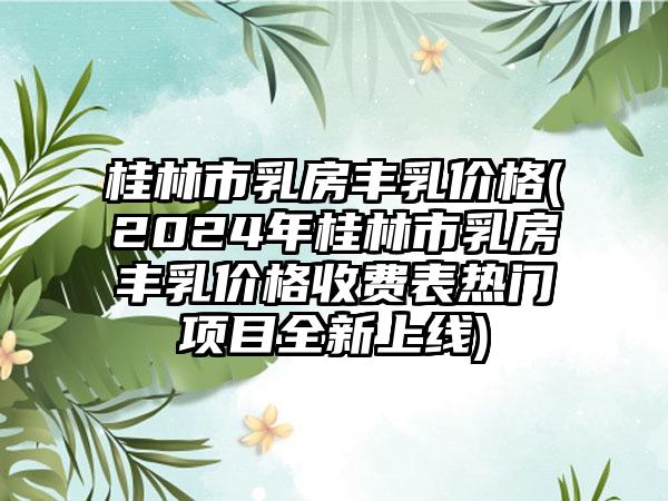 桂林市乳房丰乳价格(2024年桂林市乳房丰乳价格收费表热门项目全新上线)