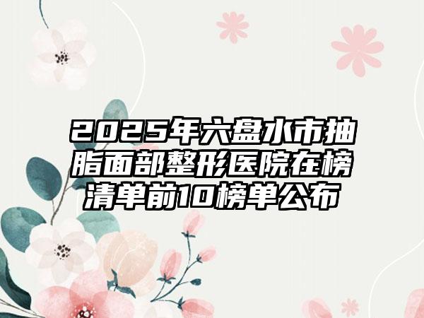2025年六盘水市抽脂面部整形医院在榜清单前10榜单公布