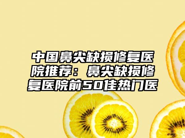 中国鼻尖缺损修复医院推荐：鼻尖缺损修复医院前50佳热门医