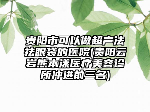 贵阳市可以做超声法祛眼袋的医院(贵阳云岩熊本漾医疗美容诊所冲进前三名)