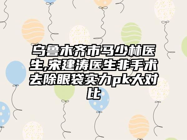 乌鲁木齐市马少林医生,宋建涛医生非手术去除眼袋实力pk大对比